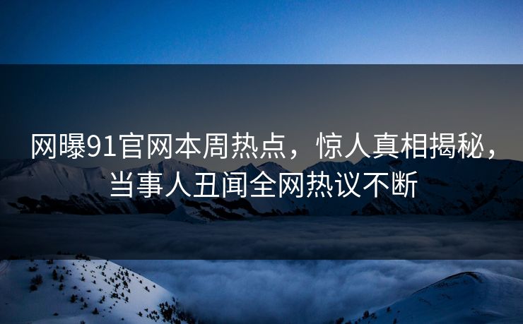 网曝91官网本周热点，惊人真相揭秘，当事人丑闻全网热议不断