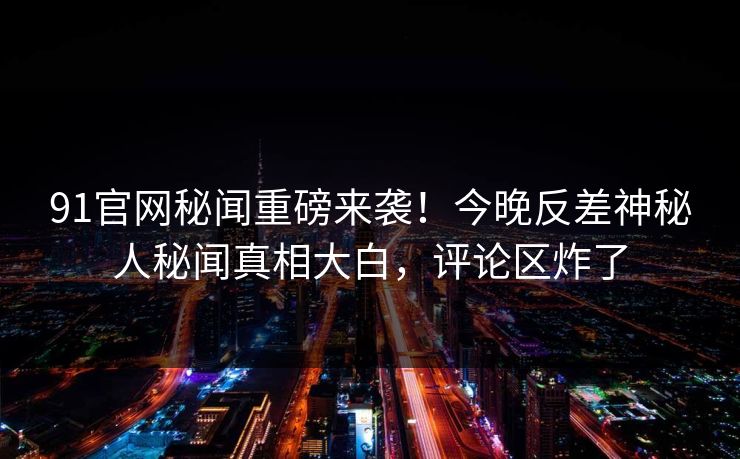 91官网秘闻重磅来袭！今晚反差神秘人秘闻真相大白，评论区炸了