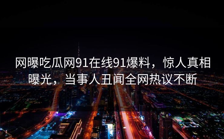 网曝吃瓜网91在线91爆料，惊人真相曝光，当事人丑闻全网热议不断