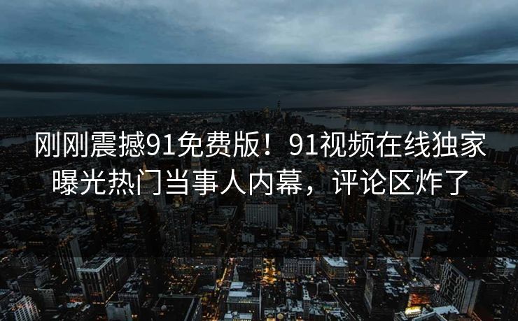 刚刚震撼91免费版！91视频在线独家曝光热门当事人内幕，评论区炸了