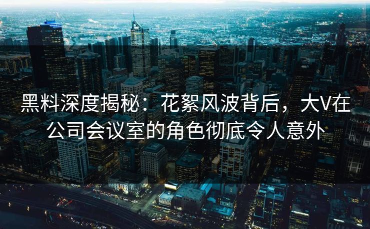 黑料深度揭秘：花絮风波背后，大V在公司会议室的角色彻底令人意外