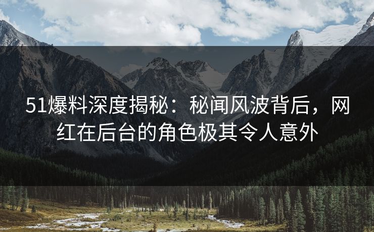 51爆料深度揭秘：秘闻风波背后，网红在后台的角色极其令人意外