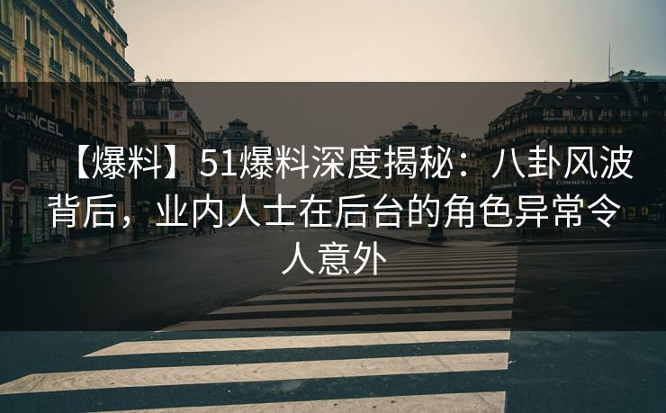 【爆料】51爆料深度揭秘：八卦风波背后，业内人士在后台的角色异常令人意外