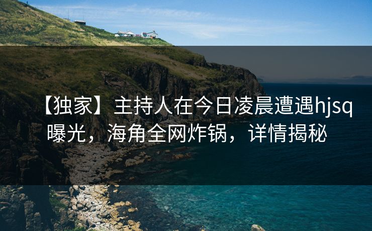 【独家】主持人在今日凌晨遭遇hjsq曝光，海角全网炸锅，详情揭秘