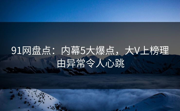 91网盘点：内幕5大爆点，大V上榜理由异常令人心跳