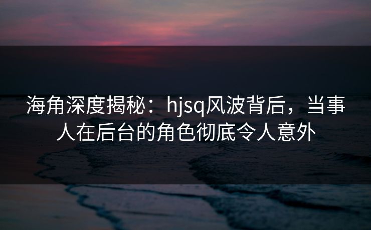 海角深度揭秘：hjsq风波背后，当事人在后台的角色彻底令人意外