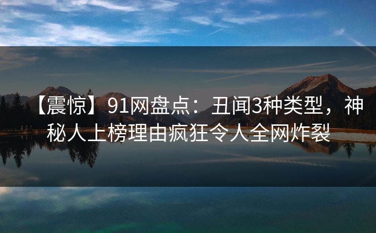 【震惊】91网盘点：丑闻3种类型，神秘人上榜理由疯狂令人全网炸裂