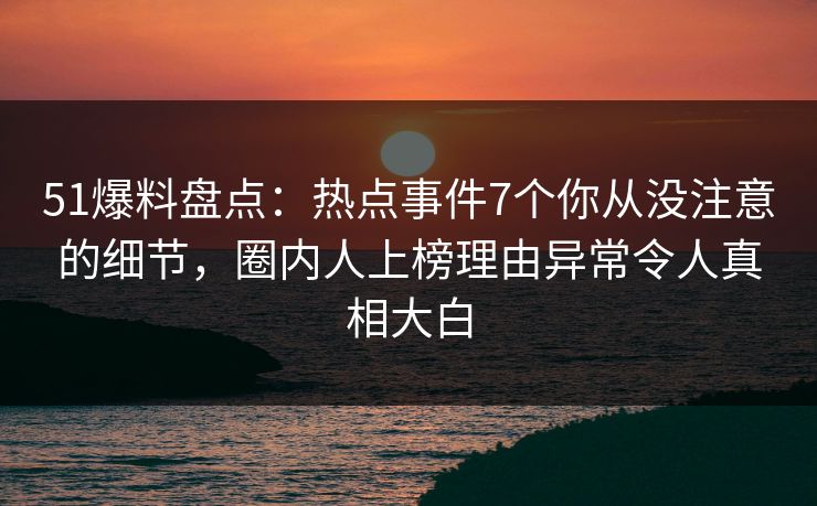 51爆料盘点：热点事件7个你从没注意的细节，圈内人上榜理由异常令人真相大白