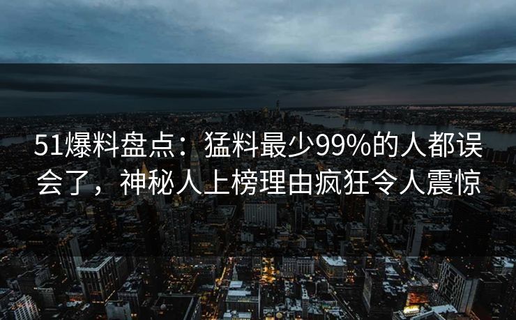51爆料盘点：猛料最少99%的人都误会了，神秘人上榜理由疯狂令人震惊