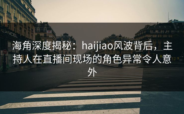 海角深度揭秘：haijiao风波背后，主持人在直播间现场的角色异常令人意外