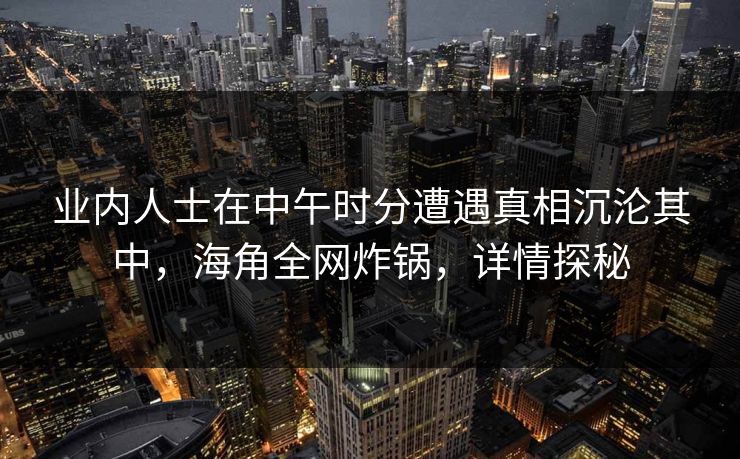 业内人士在中午时分遭遇真相沉沦其中，海角全网炸锅，详情探秘