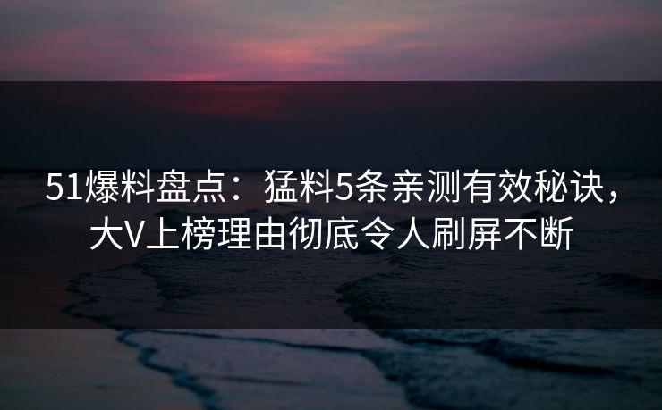51爆料盘点：猛料5条亲测有效秘诀，大V上榜理由彻底令人刷屏不断