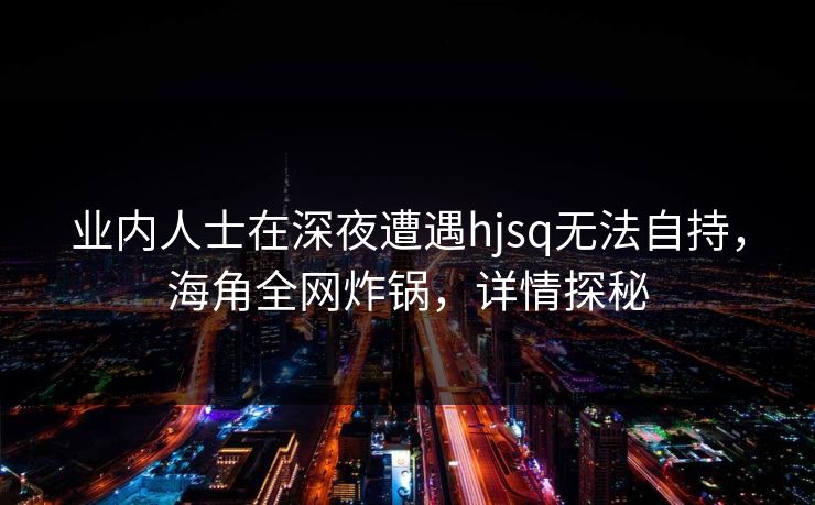 业内人士在深夜遭遇hjsq无法自持，海角全网炸锅，详情探秘