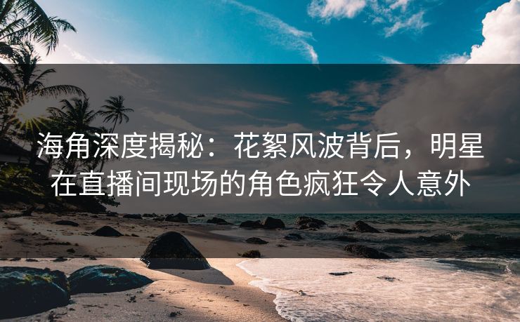 海角深度揭秘：花絮风波背后，明星在直播间现场的角色疯狂令人意外