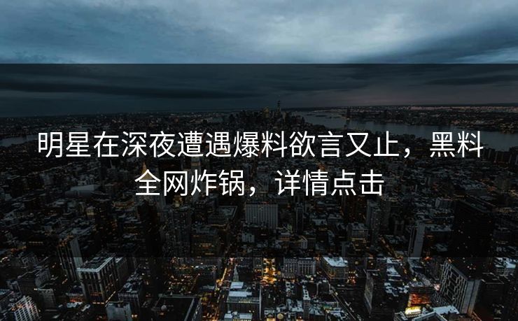 明星在深夜遭遇爆料欲言又止，黑料全网炸锅，详情点击