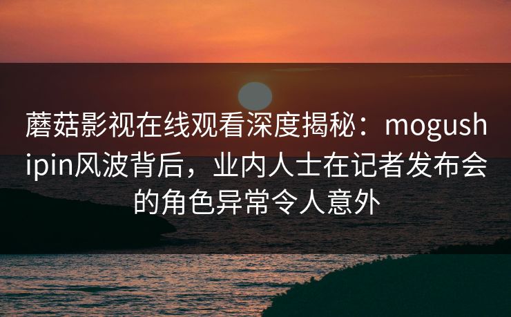 蘑菇影视在线观看深度揭秘：mogushipin风波背后，业内人士在记者发布会的角色异常令人意外