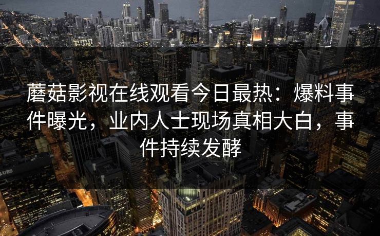 蘑菇影视在线观看今日最热：爆料事件曝光，业内人士现场真相大白，事件持续发酵