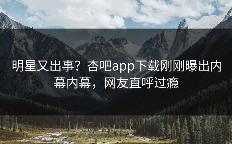 明星又出事？杏吧app下载刚刚曝出内幕内幕，网友直呼过瘾