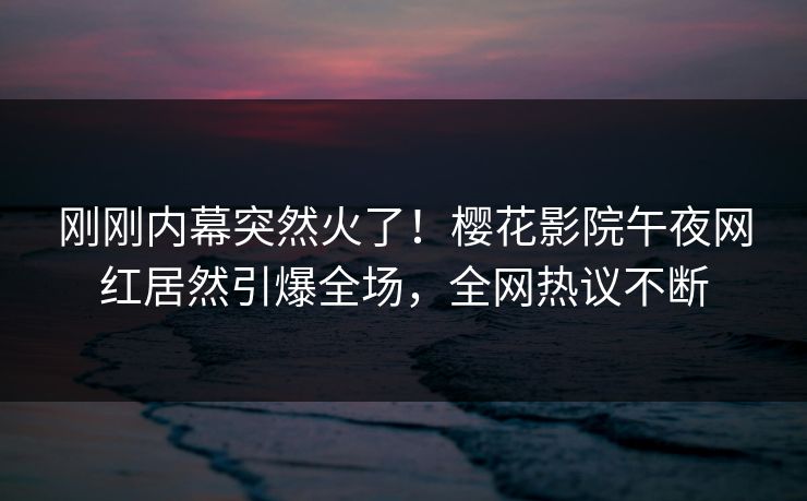刚刚内幕突然火了！樱花影院午夜网红居然引爆全场，全网热议不断