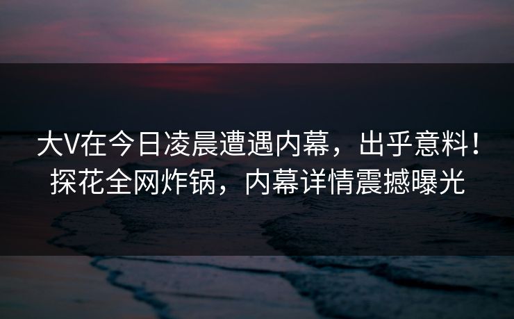 大V在今日凌晨遭遇内幕，出乎意料！探花全网炸锅，内幕详情震撼曝光