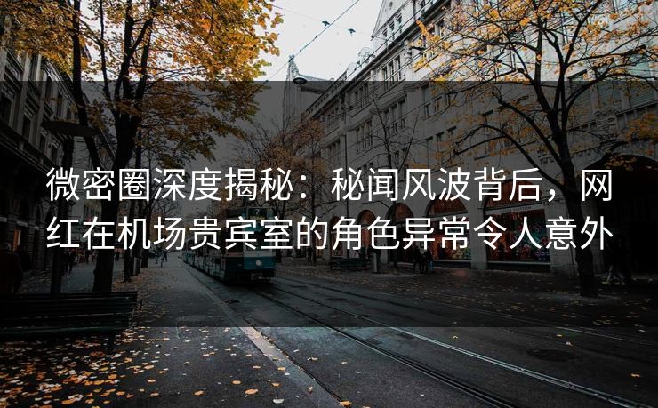 微密圈深度揭秘：秘闻风波背后，网红在机场贵宾室的角色异常令人意外