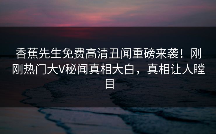 香蕉先生免费高清丑闻重磅来袭！刚刚热门大V秘闻真相大白，真相让人瞠目
