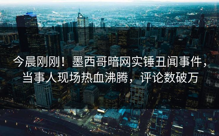今晨刚刚！墨西哥暗网实锤丑闻事件，当事人现场热血沸腾，评论数破万