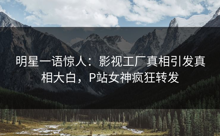 明星一语惊人：影视工厂真相引发真相大白，P站女神疯狂转发