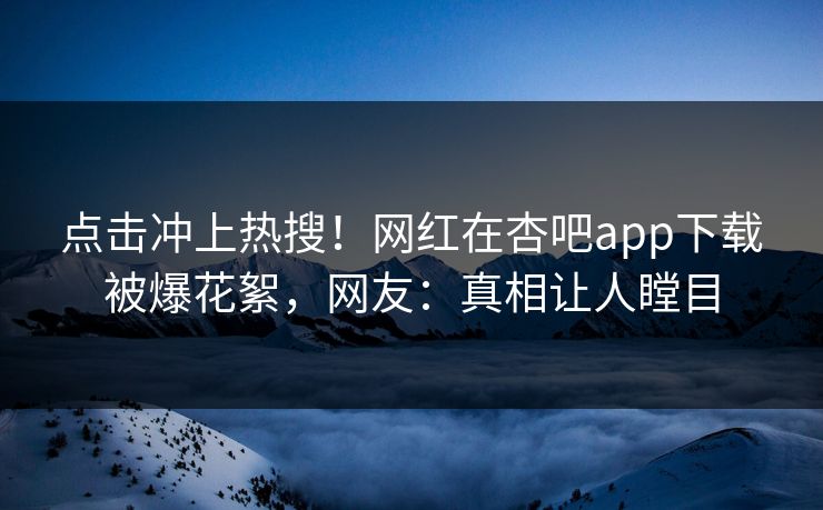 点击冲上热搜！网红在杏吧app下载被爆花絮，网友：真相让人瞠目