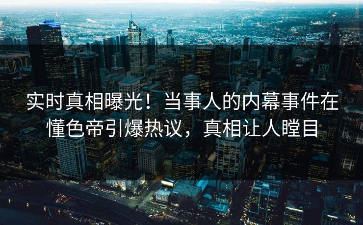 实时真相曝光！当事人的内幕事件在懂色帝引爆热议，真相让人瞠目