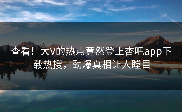 查看！大V的热点竟然登上杏吧app下载热搜，劲爆真相让人瞠目