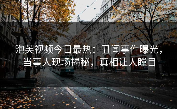 泡芙视频今日最热：丑闻事件曝光，当事人现场揭秘，真相让人瞠目