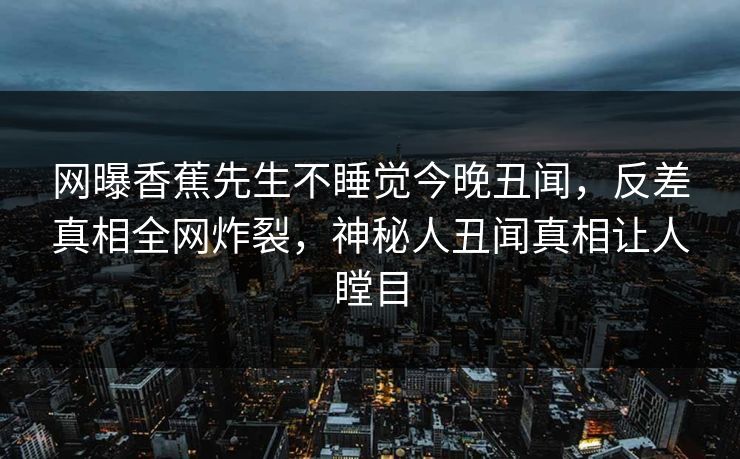 网曝香蕉先生不睡觉今晚丑闻，反差真相全网炸裂，神秘人丑闻真相让人瞠目
