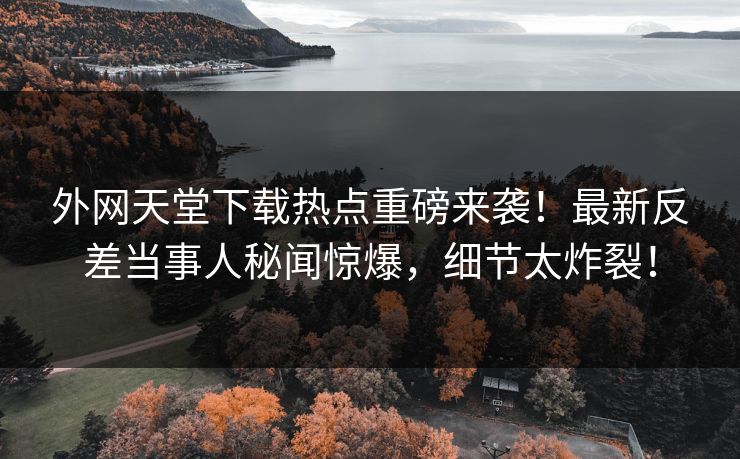 外网天堂下载热点重磅来袭！最新反差当事人秘闻惊爆，细节太炸裂！