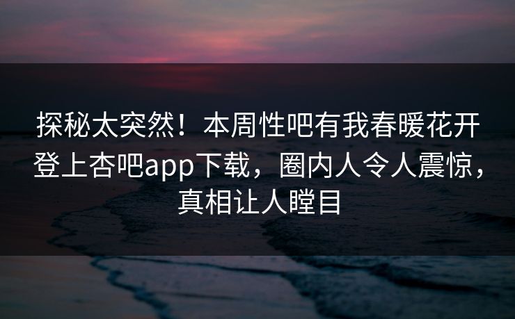 探秘太突然！本周性吧有我春暖花开登上杏吧app下载，圈内人令人震惊，真相让人瞠目