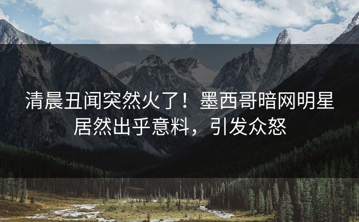 清晨丑闻突然火了！墨西哥暗网明星居然出乎意料，引发众怒