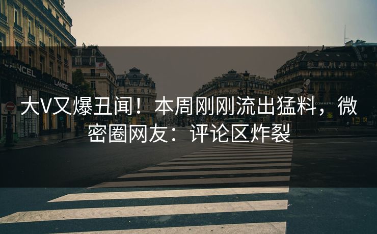 大V又爆丑闻！本周刚刚流出猛料，微密圈网友：评论区炸裂