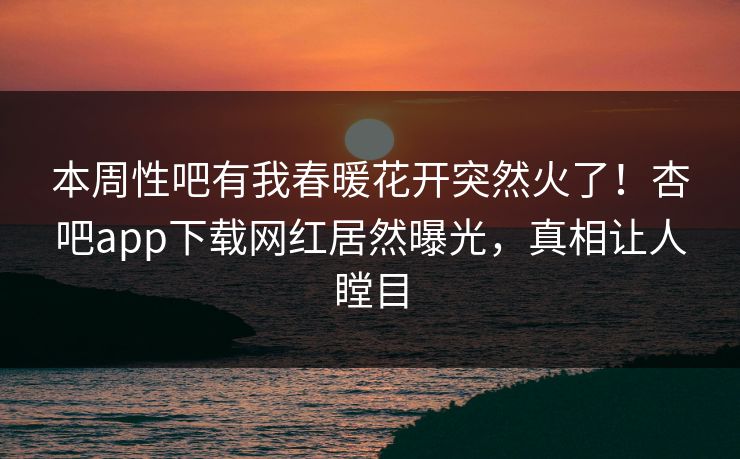 本周性吧有我春暖花开突然火了！杏吧app下载网红居然曝光，真相让人瞠目