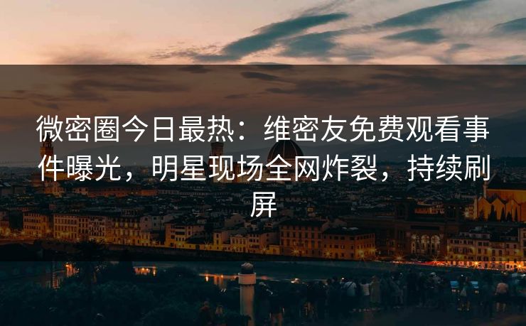 微密圈今日最热：维密友免费观看事件曝光，明星现场全网炸裂，持续刷屏