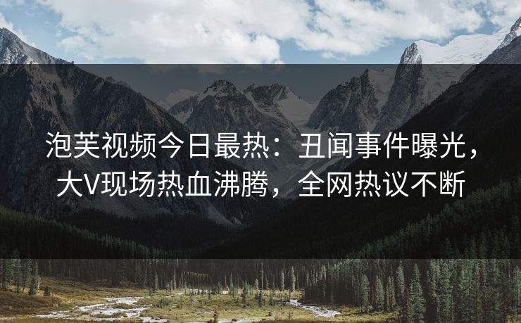 泡芙视频今日最热：丑闻事件曝光，大V现场热血沸腾，全网热议不断