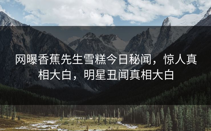 网曝香蕉先生雪糕今日秘闻，惊人真相大白，明星丑闻真相大白