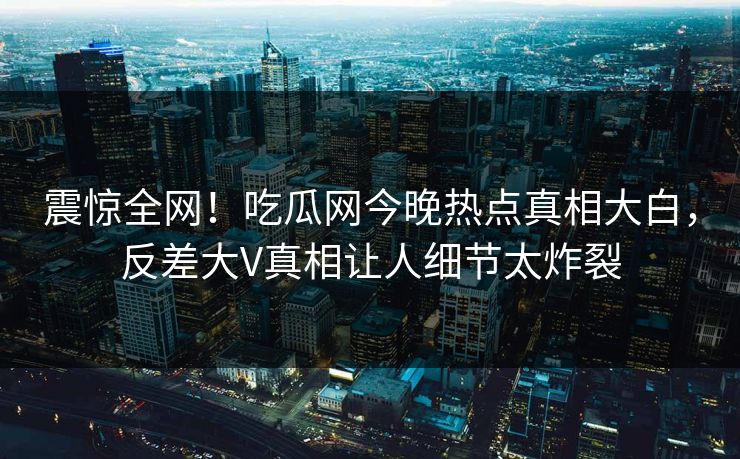 震惊全网！吃瓜网今晚热点真相大白，反差大V真相让人细节太炸裂