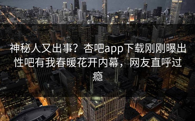神秘人又出事？杏吧app下载刚刚曝出性吧有我春暖花开内幕，网友直呼过瘾