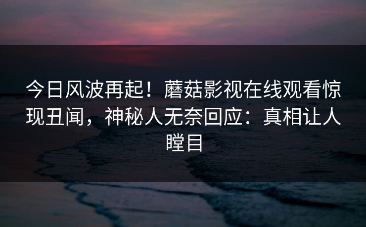 今日风波再起！蘑菇影视在线观看惊现丑闻，神秘人无奈回应：真相让人瞠目