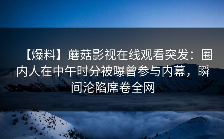 【爆料】蘑菇影视在线观看突发：圈内人在中午时分被曝曾参与内幕，瞬间沦陷席卷全网