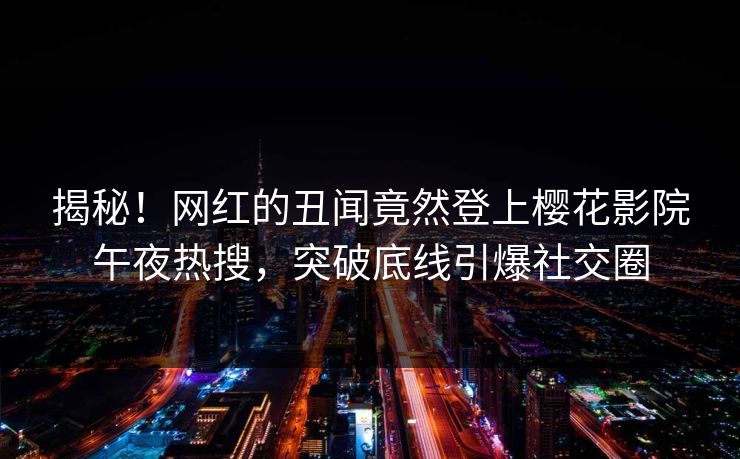 揭秘！网红的丑闻竟然登上樱花影院午夜热搜，突破底线引爆社交圈