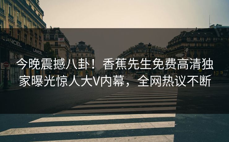 今晚震撼八卦！香蕉先生免费高清独家曝光惊人大V内幕，全网热议不断