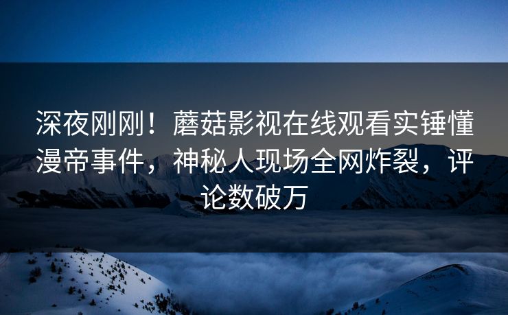 深夜刚刚！蘑菇影视在线观看实锤懂漫帝事件，神秘人现场全网炸裂，评论数破万