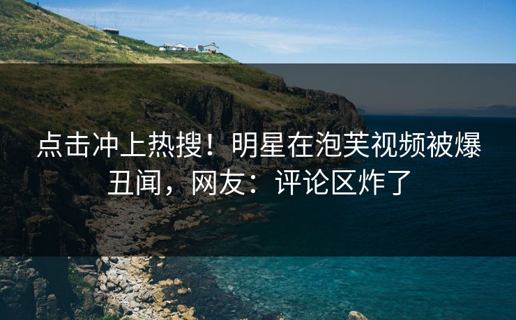 点击冲上热搜！明星在泡芙视频被爆丑闻，网友：评论区炸了