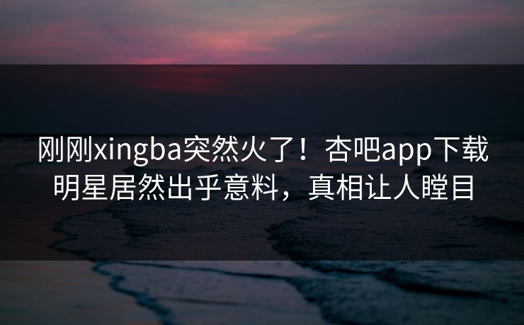 刚刚xingba突然火了！杏吧app下载明星居然出乎意料，真相让人瞠目